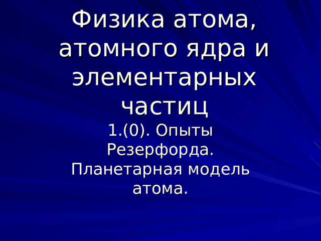 Физика атома, атомного ядра и элементарных частиц 1.(0). Опыты Резерфорда. Планетарная модель атома. 