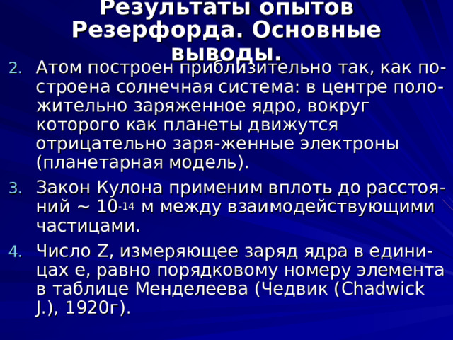 Результаты опытов Резерфорда. Основные выводы. Атом построен приблизительно так, как по-строена солнечная система: в центре поло-жительно заряженное ядро, вокруг которого как планеты движутся отрицательно заря - женные электроны (планетарная модель). Закон Кулона применим вплоть до расстоя-ний ~ 10 -14 м между взаимодействующими частицами. Число Z , измеряющее заряд ядра в едини-цах e , равно порядковому номеру элемента в таблице Менделеева (Чедвик ( Chadwick J.), 1920 г). 