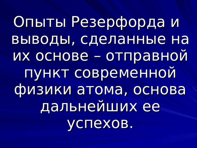 Опыты Резерфорда и выводы, сделанные на их основе – отправной пункт современной физики атома, основа дальнейших ее успехов. 