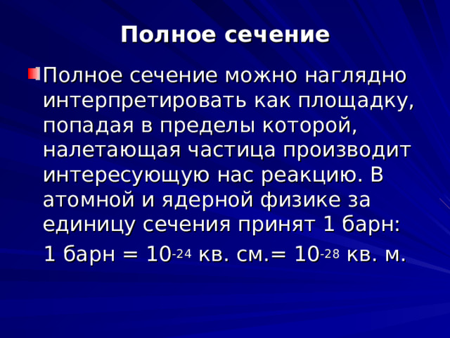 Полное сечение Полное сечение можно наглядно интерпретировать как площадку, попадая в пределы которой, налетающая частица производит интересующую нас реакцию. В атомной и ядерной физике за единицу сечения принят 1 барн: 1 барн = 10 -24 кв. см.= 10 -28 кв. м. 