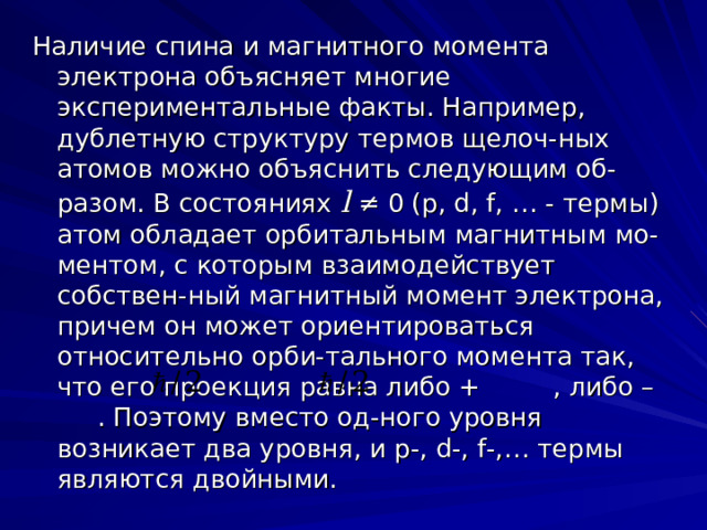 Наличие спина и магнитного момента электрона объясняет многие экспериментальные факты. Например, дублетную структуру термов щелоч-ных атомов можно объяснить следующим об-разом. В состояниях  l ≠ 0 (p, d, f, … - термы ) атом обладает орбитальным магнитным мо-ментом, с которым взаимодействует собствен-ный магнитный момент электрона, причем он может ориентироваться относительно орби-тального момента так, что его проекция равна либо + , либо – . Поэтому вместо од-ного уровня возникает два уровня, и p-, d-, f-,… термы являются двойными. 