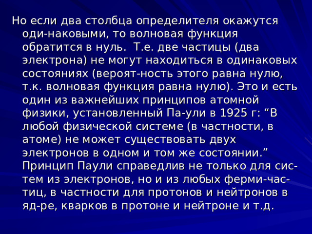 Но если два столбца определителя окажутся оди-наковыми, то волновая функция обратится в нуль. Т.е. две частицы (два электрона) не могут находиться в одинаковых состояниях (вероят-ность этого равна нулю, т.к. волновая функция равна нулю). Это и есть один из важнейших принципов атомной физики, установленный Па-ули в 1925 г: “В любой физической системе (в частности, в атоме) не может существовать двух электронов в одном и том же состоянии.” Принцип Паули справедлив не только для сис-тем из электронов, но и из любых ферми-час-тиц, в частности для протонов и нейтронов в яд-ре, кварков в протоне и нейтроне и т.д. 