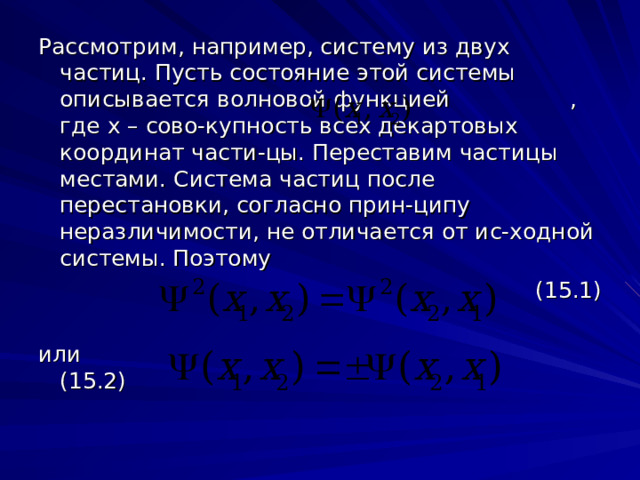 Рассмотрим, например, систему из двух частиц. Пусть состояние этой системы описывается волновой функцией , где x – сово-купность всех декартовых координат части-цы. Переставим частицы местами. Система частиц после перестановки, согласно прин-ципу неразличимости, не отличается от ис-ходной системы. Поэтому (15.1) или (15.2) 