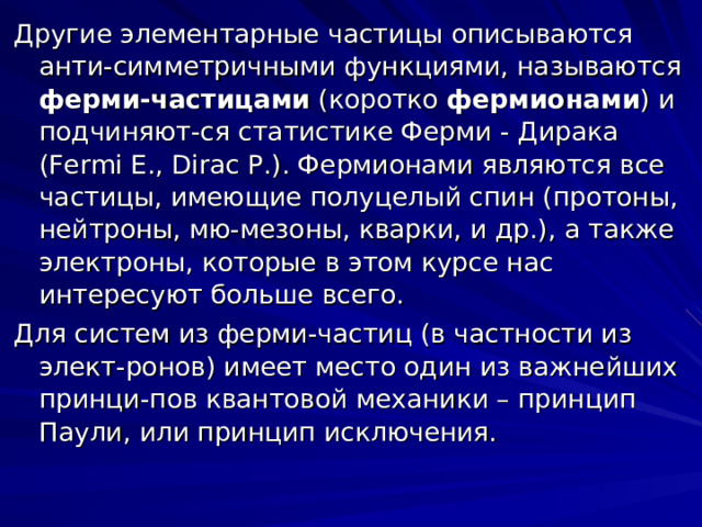 Другие элементарные частицы описываются анти - симметричными функциями , называются ферми-частицами (коротко фермионами ) и подчиняют - ся статистике Ферми - Дирака (Fermi E., Dirac P. ). Фермионами являются все частицы, имеющие полуцелый спин (протоны, нейтроны, мю-мезоны, кварки, и др.), а также электроны, которые в этом курсе нас интересуют больше всего. Для систем из ферми-частиц (в частности из элект - ронов) имеет место один из важнейших принци - пов квантовой механики – принцип Паули, или принцип исключения. 