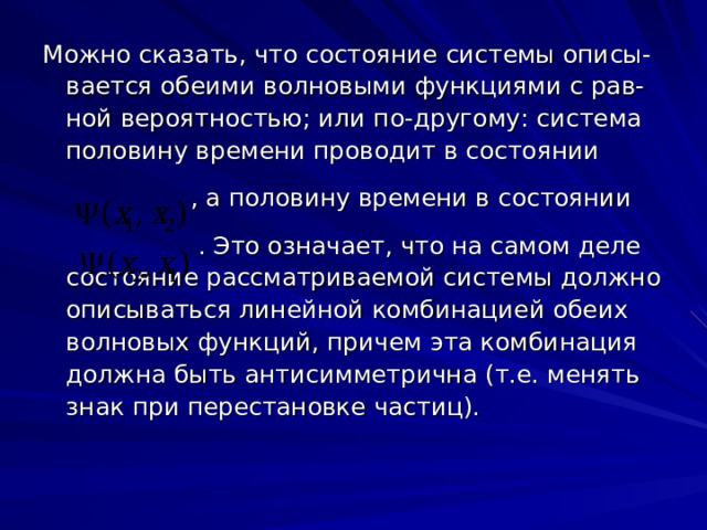 Можно сказать, что состояние системы описы-вается обеими волновыми функциями с рав-ной вероятностью; или по-другому: система половину времени проводит в состоянии  , а половину времени в состоянии  . Это означает, что на самом деле состояние рассматриваемой системы должно описываться линейной комбинацией обеих волновых функций, причем эта комбинация должна быть антисимметрична (т.е. менять знак при перестановке частиц). 