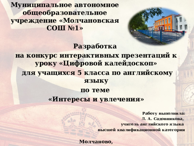 Муниципальное автономное общеобразовательное учреждение «Молчановская СОШ №1» Разработка на конкурс интерактивных презентаций к уроку «Цифровой калейдоскоп»  для учащихся 5 класса по английскому языку по теме «Интересы и увлечения»  Работу выполнила: Л. А. Садовникова, учитель английского языка высшей квалификационной категории  Молчаново, 2023  