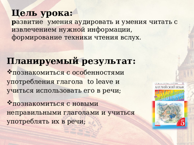 Цель урока:  р азвитие  умения аудировать и умения читать с извлечением нужной информации, формирование техники чтения вслух.   Планируемый результат: познакомиться с особенностями употребления глагола to leave и учиться использовать его в речи; познакомиться с новыми неправильными глаголами и учиться употреблять их в речи; 