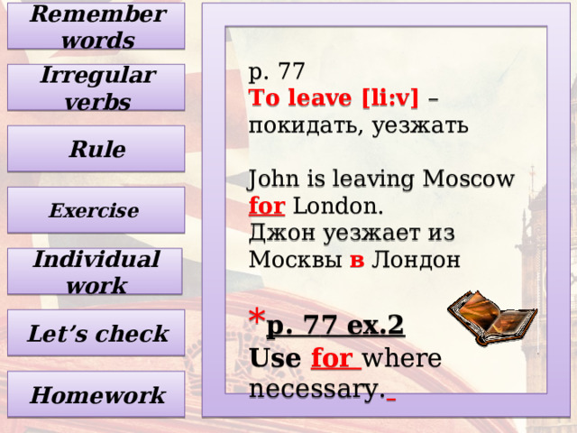Remember words p. 77 To leave [li:v] – покидать, уезжать John is leaving Moscow for London. Джон уезжает из Москвы в Лондон * p. 7 7 ex.2  Use for where necessary.   Irregular verbs Rule Exercise Individual work Let’s check Homework 
