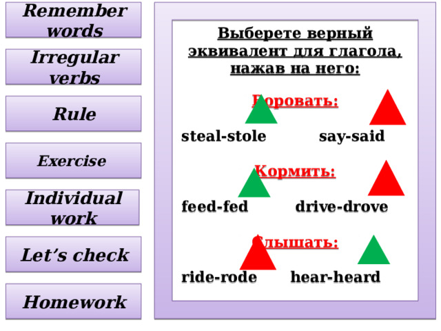 Remember words Выберете верный эквивалент для глагола, нажав на него:  Воровать:  steal-stole   say-said  Кормить:  feed-fed  drive-drove  Слышать:  ride-rode  hear-heard     Irregular verbs Rule Exercise Individual work Let’s check Homework 