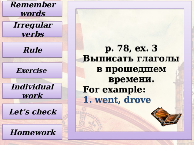 Remember words Irregular verbs p. 78, ex. 3 Выписать глаголы в прошедшем времени . For example: 1. went, drove Rule Exercise Individual work Let’s check Homework 