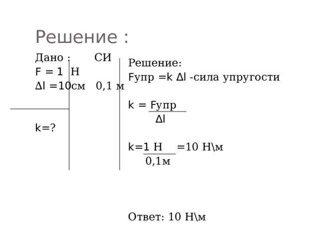 Решение : Дано : СИ F = 1 Н ∆ l =10 см 0,1 м k =? Решение: F упр = k ∆l -сила упругости k = F упр  ∆ l  k=1 Н =10 Н\м  0,1м Ответ: 10 Н\м 