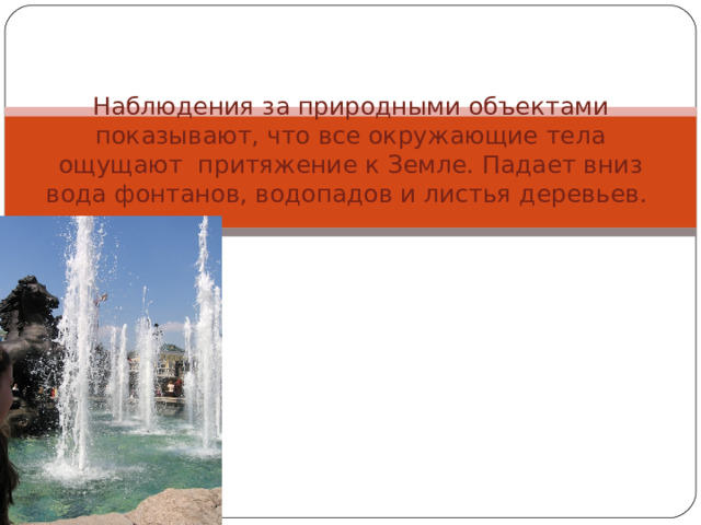 Наблюдения за природными объектами показывают, что все окружающие тела ощущают притяжение к Земле. Падает вниз вода фонтанов, водопадов и листья деревьев.   