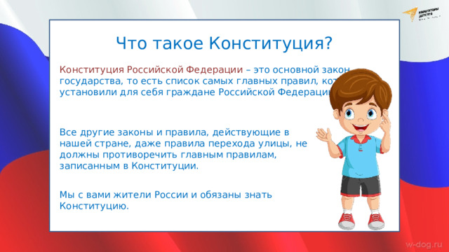 Что такое Конституция? Конституция Российской Федерации – это основной закон государства, то есть список самых главных правил, которые установили для себя граждане Российской Федерации. Все другие законы и правила, действующие в нашей стране, даже правила перехода улицы, не должны противоречить главным правилам, записанным в Конституции. Мы с вами жители России и обязаны знать Конституцию. 