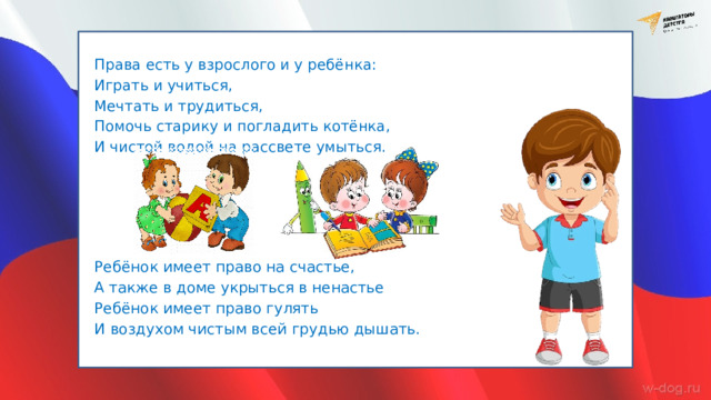 Права есть у взрослого и у ребёнка: Играть и учиться, Мечтать и трудиться, Помочь старику и погладить котёнка, И чистой водой на рассвете умыться. Ребёнок имеет право на счастье, А также в доме укрыться в ненастье Ребёнок имеет право гулять И воздухом чистым всей грудью дышать. 