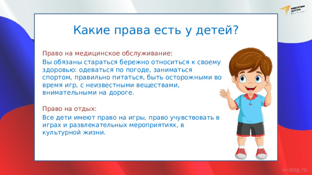 Какие права есть у детей? Право на медицинское обслуживание: Вы обязаны стараться бережно относиться к своему здоровью: одеваться по погоде, заниматься спортом, правильно питаться, быть осторожными во время игр, с неизвестными веществами, внимательными на дороге. Право на отдых: Все дети имеют право на игры, право учувствовать в играх и развлекательных мероприятиях, в культурной жизни. 