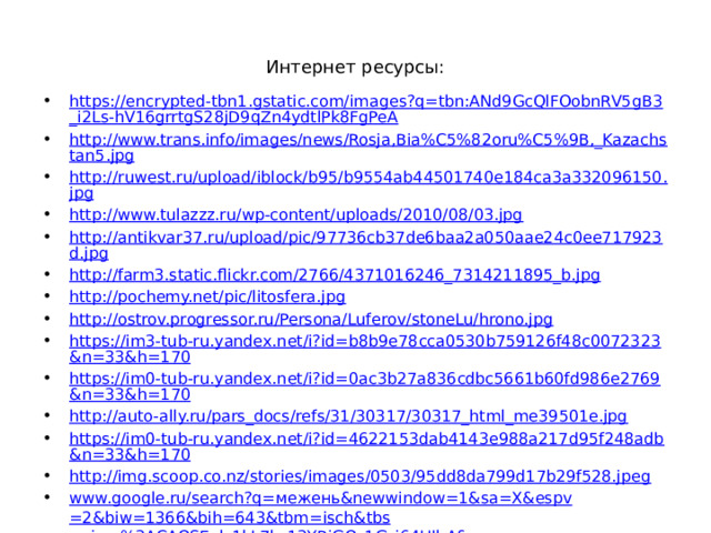 Интернет ресурсы: https://encrypted-tbn1.gstatic.com/images?q=tbn:ANd9GcQlFOobnRV5gB3_i2Ls-hV16grrtgS28jD9qZn4ydtlPk8FgPeA http://www.trans.info/images/news/Rosja,Bia%C5%82oru%C5%9B,_Kazachstan5.jpg http://ruwest.ru/upload/iblock/b95/b9554ab44501740e184ca3a332096150.jpg http://www.tulazzz.ru/wp-content/uploads/2010/08/03.jpg http://antikvar37.ru/upload/pic/97736cb37de6baa2a050aae24c0ee717923d.jpg http://farm3.static.flickr.com/2766/4371016246_7314211895_b.jpg http://pochemy.net/pic/litosfera.jpg http://ostrov.progressor.ru/Persona/Luferov/stoneLu/hrono.jpg https://im3-tub-ru.yandex.net/i?id=b8b9e78cca0530b759126f48c0072323&n=33&h=170 https://im0-tub-ru.yandex.net/i?id=0ac3b27a836cdbc5661b60fd986e2769&n=33&h=170 http://auto-ally.ru/pars_docs/refs/31/30317/30317_html_me39501e.jpg https://im0-tub-ru.yandex.net/i?id=4622153dab4143e988a217d95f248adb&n=33&h=170 http://img.scoop.co.nz/stories/images/0503/95dd8da799d17b29f528.jpeg www.google.ru/search?q= межень& newwindow =1&sa= X&espv =2&biw=1366&bih=643&tbm= isch&tbs =simg%3ACAQSEgl_1kL7kz13YBiGQ_1Gsi64UIhA& http://www.all-fishing.ru/uploads/all/volga.jpg http://soft4telo.ru/images/stories/Altai/Photogalery/Nature_13.jpg https:// pp.vk.me/c619121/v619121856/b7b2/ZNi3ga85q_A.jpg 