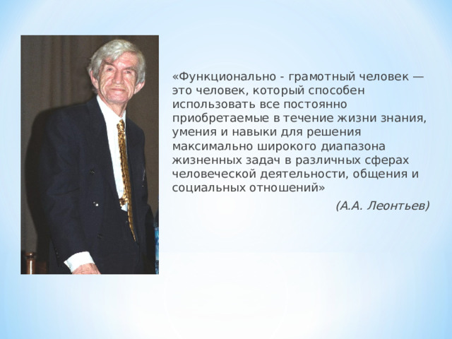 «Функционально - грамотный человек — это человек, который способен использовать все постоянно приобретаемые в течение жизни знания, умения и навыки для решения максимально широкого диапазона жизненных задач в различных сферах человеческой деятельности, общения и социальных отношений» (А.А. Леонтьев)  