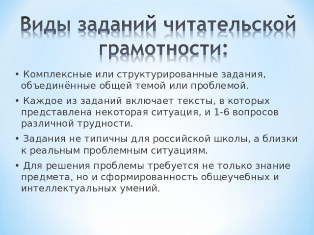 • Комплексные или структурированные задания, объединённые общей темой или проблемой. • Каждое из заданий включает тексты, в которых представлена некоторая ситуация, и 1-6 вопросов различной трудности. • Задания не типичны для российской школы, а близки к реальным проблемным ситуациям. • Для решения проблемы требуется не только знание предмета, но и сформированность общеучебных и интеллектуальных умений. 