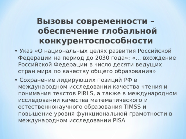 Вызовы современности – обеспечение глобальной конкурентоспособности • Указ «О национальных целях развития Российской Федерации на период до 2030 года»: «… вхождение Российской Федерации в число десяти ведущих стран мира по качеству общего образования» • Сохранение лидирующих позиций РФ в международном исследовании качества чтения и понимания текстов PIRLS, а также в международном исследовании качества математического и естественнонаучного образования TIMSS и повышение уровня функциональной грамотности в международном исследовании PISA 