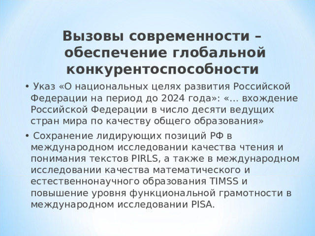 Вызовы современности – обеспечение глобальной конкурентоспособности • Указ «О национальных целях развития Российской Федерации на период до 2024 года»: «… вхождение Российской Федерации в число десяти ведущих стран мира по качеству общего образования» • Сохранение лидирующих позиций РФ в международном исследовании качества чтения и понимания текстов PIRLS, а также в международном исследовании качества математического и естественнонаучного образования TIMSS и повышение уровня функциональной грамотности в международном исследовании PISA. 