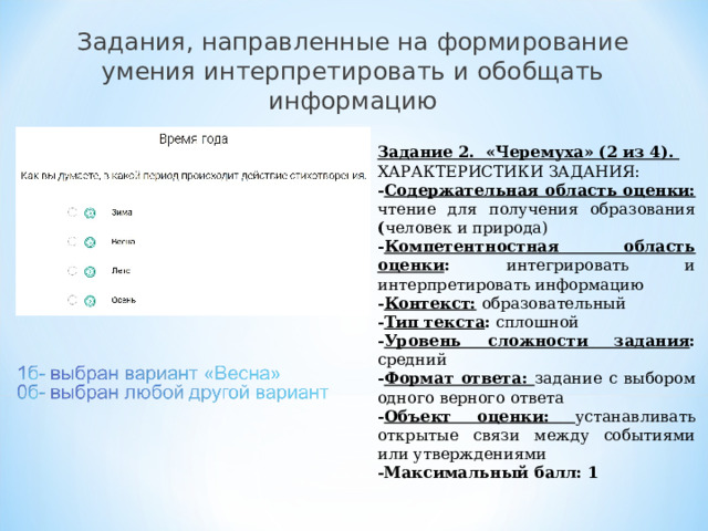 Задания, направленные на формирование умения интерпретировать и обобщать информацию Задание 2. «Черемуха» (2 из 4). ХАРАКТЕРИСТИКИ ЗАДАНИЯ: - Содержательная область оценки: чтение для получения образования ( человек и природа) - Компетентностная область оценки : интегрировать и интерпретировать информацию - Контекст:  образовательный - Тип текста : сплошной - Уровень сложности задания : средний - Формат ответа: задание с выбором одного верного ответа - Объект оценки: устанавливать открытые связи между событиями или утверждениями -Максимальный балл: 1   