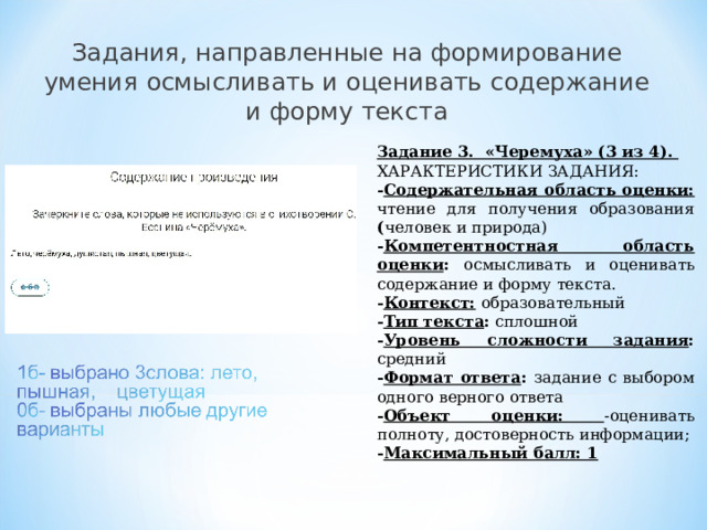 Задания, направленные на формирование умения осмысливать и оценивать содержание и форму текста Задание 3. «Черемуха» (3 из 4). ХАРАКТЕРИСТИКИ ЗАДАНИЯ: - Содержательная область оценки: чтение для получения образования ( человек и природа) - Компетентностная область оценки : осмысливать и оценивать содержание и форму текста. - Контекст:  образовательный - Тип текста : сплошной - Уровень сложности задания : средний - Формат ответа : задание с выбором одного верного ответа - Объект оценки:  -оценивать полноту, достоверность информации; - Максимальный балл: 1   