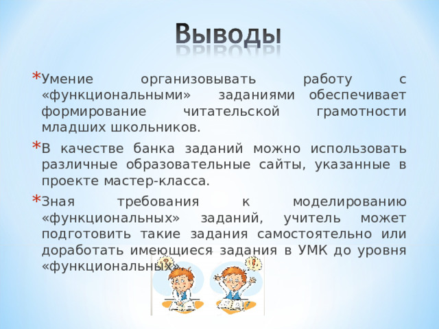 Умение организовывать работу с «функциональными» заданиями обеспечивает формирование читательской грамотности младших школьников. В качестве банка заданий можно использовать различные образовательные сайты, указанные в проекте мастер-класса. Зная требования к моделированию «функциональных» заданий, учитель может подготовить такие задания самостоятельно или доработать имеющиеся задания в УМК до уровня «функциональных». 