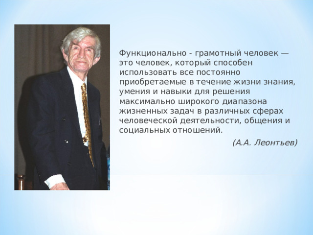 Функционально - грамотный человек — это человек, который способен использовать все постоянно приобретаемые в течение жизни знания, умения и навыки для решения максимально широкого диапазона жизненных задач в различных сферах человеческой деятельности, общения и социальных отношений. (А.А. Леонтьев)  