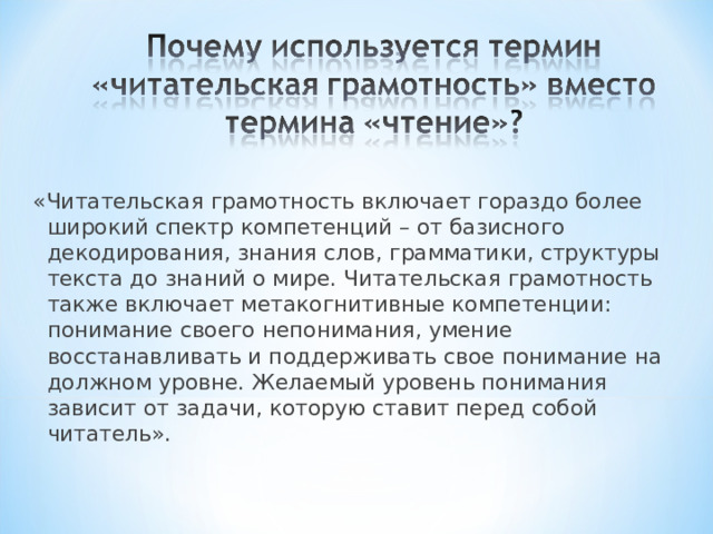 «Читательская грамотность включает гораздо более широкий спектр компетенций – от базисного декодирования, знания слов, грамматики, структуры текста до знаний о мире. Читательская грамотность также включает метакогнитивные компетенции: понимание своего непонимания, умение восстанавливать и поддерживать свое понимание на должном уровне. Желаемый уровень понимания зависит от задачи, которую ставит перед собой читатель». 