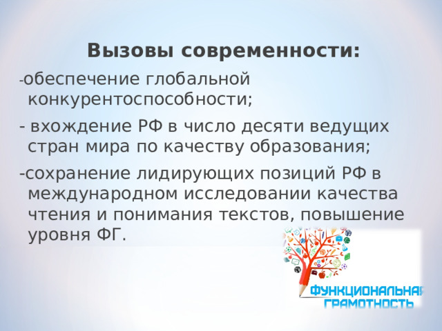 Вызовы современности: - обеспечение глобальной конкурентоспособности; - вхождение РФ в число десяти ведущих стран мира по качеству образования; -сохранение лидирующих позиций РФ в международном исследовании качества чтения и понимания текстов, повышение уровня ФГ. 