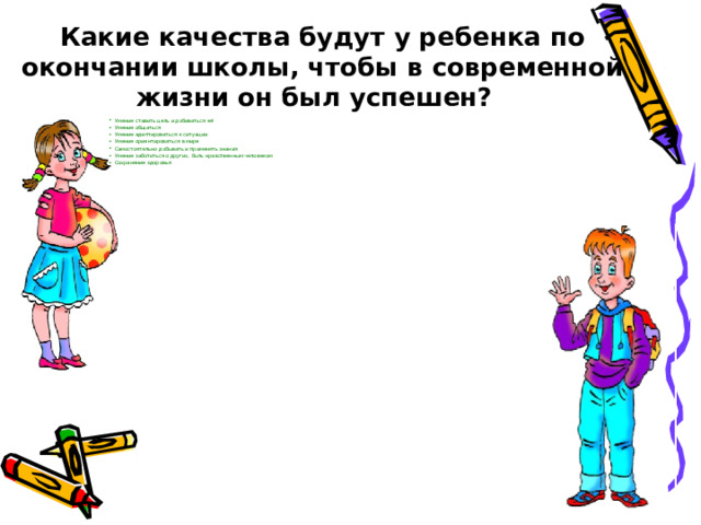 Какие качества будут у ребенка по окончании школы, чтобы в современной жизни он был успешен?  Умение ставить цель и добиваться её Умение общаться Умение адаптироваться к ситуации Умение ориентироваться в мире Самостоятельно добывать и применять знания Умение заботиться о других, быть нравственным человеком Сохранение здоровья  