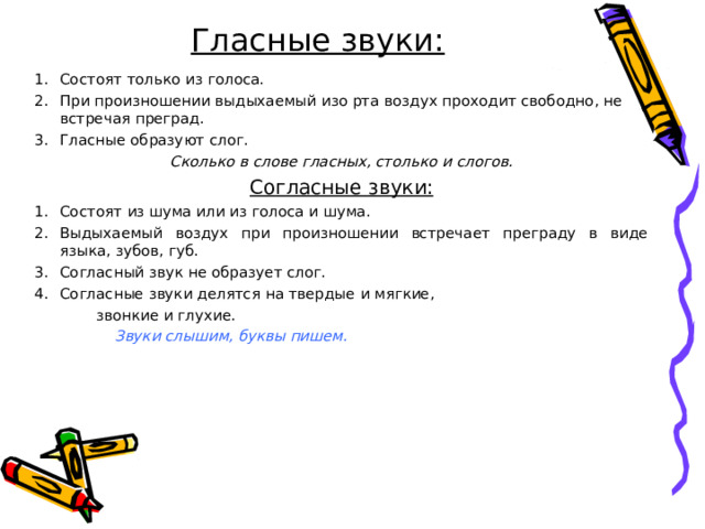 Гласные звуки: Состоят только из голоса. При произношении выдыхаемый изо рта воздух проходит свободно, не встречая преград. Гласные образуют слог. Сколько в слове гласных, столько и слогов. Согласные звуки: Состоят из шума или из голоса и шума. Выдыхаемый воздух при произношении встречает преграду в виде языка, зубов, губ. Согласный звук не образует слог. Согласные звуки делятся на твердые и мягкие,  звонкие и глухие.  Звуки слышим, буквы пишем. 