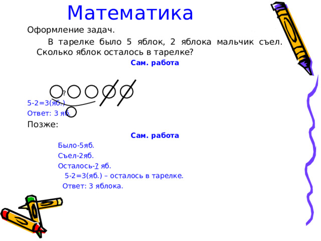 Математика  Оформление задач.  В тарелке было 5 яблок, 2 яблока мальчик съел. Сколько яблок осталось в тарелке? Сам. работа   ? 5-2=3(яб.) Ответ: 3 яб. Позже: Сам. работа  Было-5яб.  Съел-2яб.  Осталось- ? яб.  5-2=3(яб.) – осталось в тарелке.  Ответ: 3 яблока. 