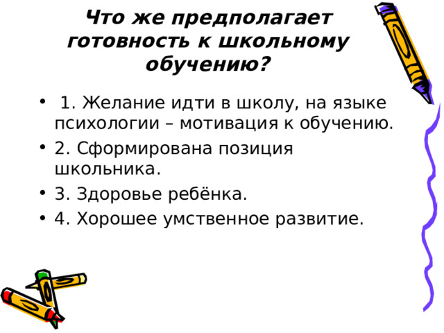 Что же предполагает готовность к школьному обучению?    1. Желание идти в школу, на языке психологии – мотивация к обучению. 2. Сформирована позиция школьника. 3. Здоровье ребёнка. 4. Хорошее умственное развитие. 