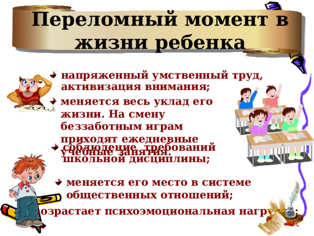 Переломный момент в жизни ребенка напряженный умственный труд, активизация внимания;  меняется весь уклад его жизни. На смену беззаботным играм приходят ежедневные учебные занятия. соблюдение требований школьной дисциплины; меняется его место в системе общественных отношений; возрастает психоэмоциональная нагрузка; 