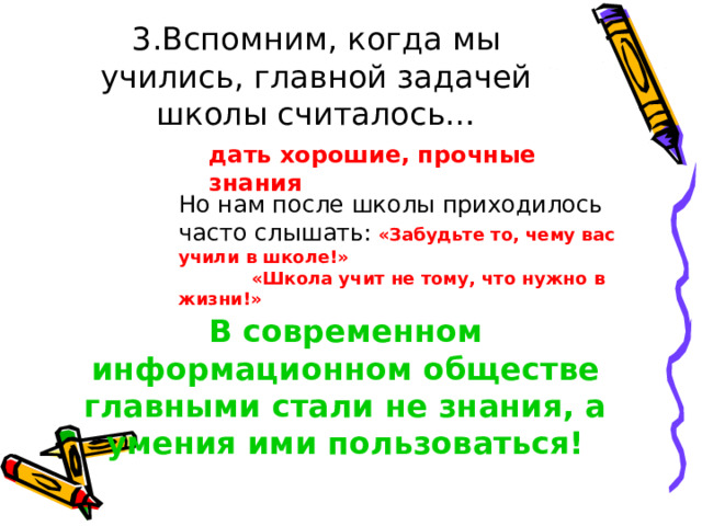 3.Вспомним, когда мы учились, главной задачей школы считалось… дать хорошие, прочные знания Но нам после школы приходилось часто слышать:  «Забудьте то, чему вас учили в школе!»  «Школа учит не тому, что нужно в жизни!»    В современном информационном обществе главными стали не знания, а умения ими пользоваться! 