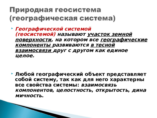 Географической системой (геосистемой)   называют участок земной поверхности , на котором все географические компоненты развиваются в тесной взаимосвязи друг с другом как единое целое.   Любой географический объект представляет собой систему, так как для него характерны все свойства системы:  взаимосвязь компонентов ,  целостность ,  открытость ,  динамичность .  