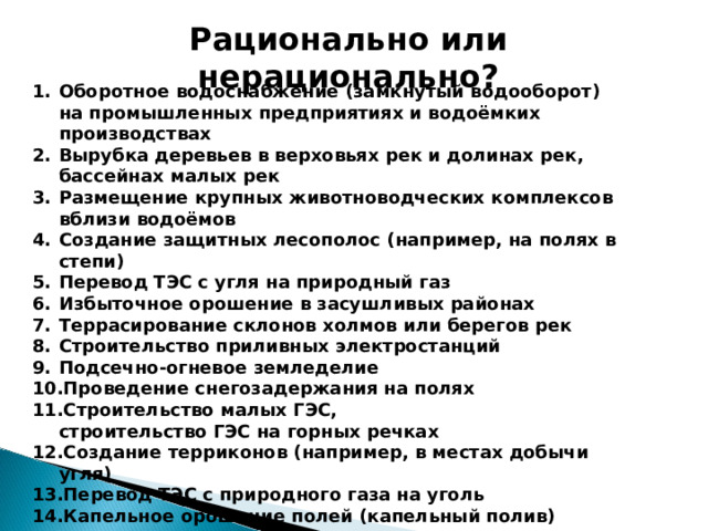 Рационально или нерационально? Оборотное водоснабжение (замкнутый водооборот) на промышленных предприятиях и водоёмких производствах Вырубка деревьев в верховьях рек и долинах рек, бассейнах малых рек Размещение крупных животноводческих комплексов вблизи водоёмов Создание защитных лесополос (например, на полях в степи) Перевод ТЭС с угля на природный газ Избыточное орошение в засушливых районах Террасирование склонов холмов или берегов рек Строительство приливных электростанций Подсечно-огневое земледелие Проведение снегозадержания на полях Строительство малых ГЭС,  строительство ГЭС на горных речках Создание терриконов (например, в местах добычи угля) Перевод ТЭС с природного газа на уголь Капельное орошение полей (капельный полив) 