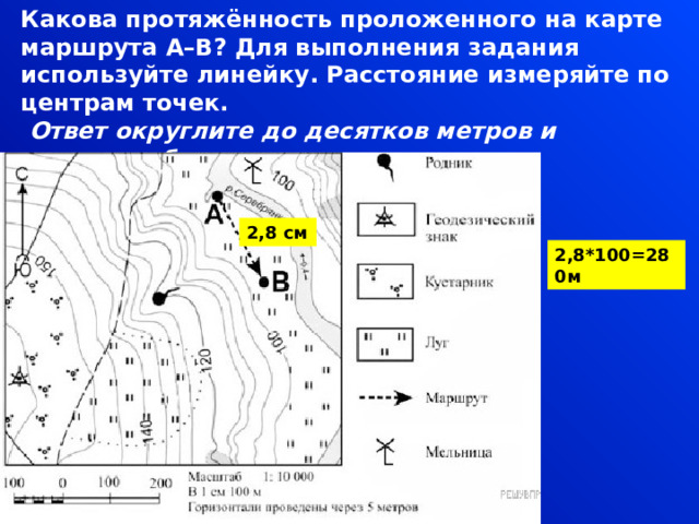 Какова протяжённость проложенного на карте маршрута А–В? Для выполнения задания используйте линейку. Расстояние измеряйте по центрам точек.   Ответ округлите до десятков метров и запишите без единиц измерения. 2,8 см 2,8*100=280м 