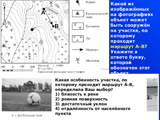 Какой из изображённых на фотографиях объект может быть сооружён на участке, по которому проходит маршрут А–В ? Укажите в ответе букву, которой обозначен этот объект. Какая особенность участка, по которому проходит маршрут А–В, определила Ваш выбор? 1)  близость к реке 2)  ровная поверхность 3)  достаточный уклон 4)  отдалённость от населённого пункта  