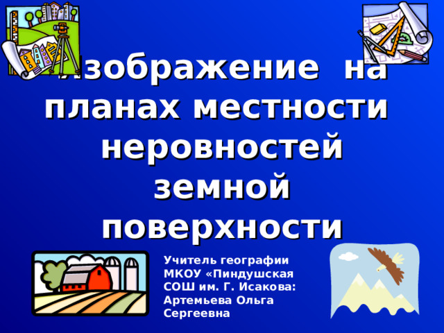 Изображение на планах местности неровностей земной поверхности Учитель географии МКОУ «Пиндушская СОШ им. Г. Исакова: Артемьева Ольга Сергеевна  