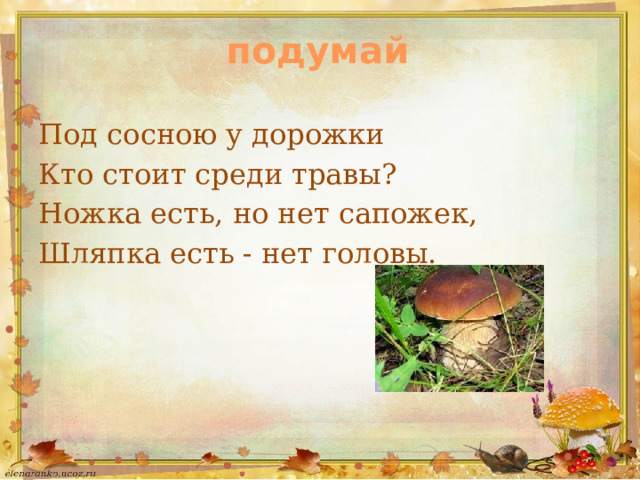 подумай Под сосною у дорожки Кто стоит среди травы? Ножка есть, но нет сапожек, Шляпка есть - нет головы. 