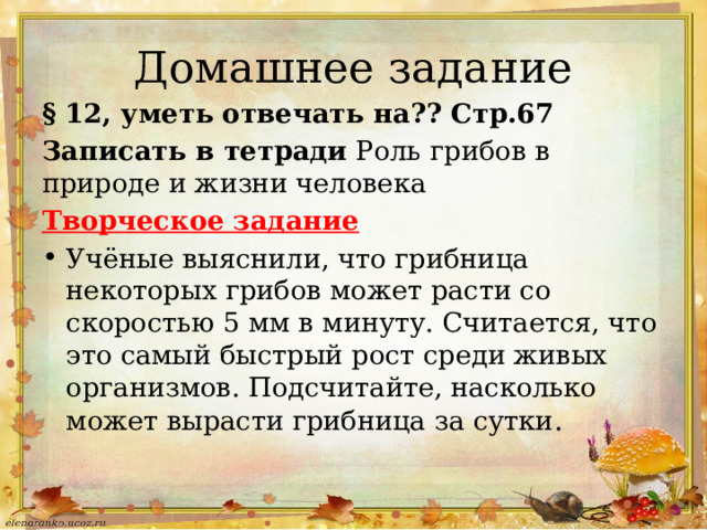 Домашнее задание § 12, уметь отвечать на?? Стр.67 Записать в тетради Роль грибов в природе и жизни человека Творческое задание Учёные выяснили, что грибница некоторых грибов может расти со скоростью 5 мм в минуту. Считается, что это самый быстрый рост среди живых организмов. Подсчитайте, насколько может вырасти грибница за сутки . 