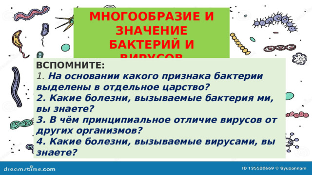 МНОГООБРАЗИЕ И ЗНАЧЕНИЕ  БАКТЕРИЙ И ВИРУСОВ ВСПОМНИТЕ:  1. На основании какого признака бактерии выделены в отдельное царство?  2. Какие болезни, вызываемые бактерия ми, вы знаете?  3. В чём принципиальное отличие вирусов от других организмов?  4. Какие болезни, вызываемые вирусами, вы знаете? 