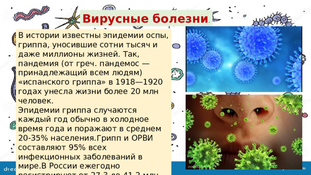 Вирусные болезни . В истории известны эпидемии оспы, гриппа, уносившие сотни тысяч и даже миллионы жизней. Так, пандемия (от греч. пандемос — принадлежащий всем людям) «испанского гриппа» в 1918—1920 годах унесла жизни более 20 млн человек. Эпидемии гриппа случаются каждый год обычно в холодное время года и поражают в среднем 20-35% населения.Грипп и ОРВИ составляют 95% всех инфекционных заболеваний в мире.В России ежегодно регистрируют от 27,3 до 41,2 млн. заболевших гриппом и другими ОРВИ. . 