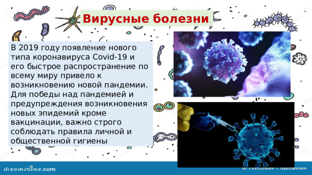 Вирусные болезни . В 2019 году появление нового типа коронавируса Covid-19 и его быстрое распространение по всему миру привело к возникновению новой пандемии. Для победы над пандемией и предупреждения возникновения новых эпидемий кроме вакцинации, важно строго соблюдать правила личной и общественной гигиены 