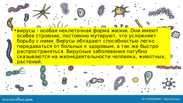 вирусы - особая неклеточная форма жизни. Они имеют особое строение, постоянно мутируют, что усложняет борьбу с ними. Вирусы обладают способностью легко передаваться от больных к здоровым, а так же быстро распространяться. Вирусные заболевания пагубно сказываются на жизнедеятельности человека, животных, растений. 