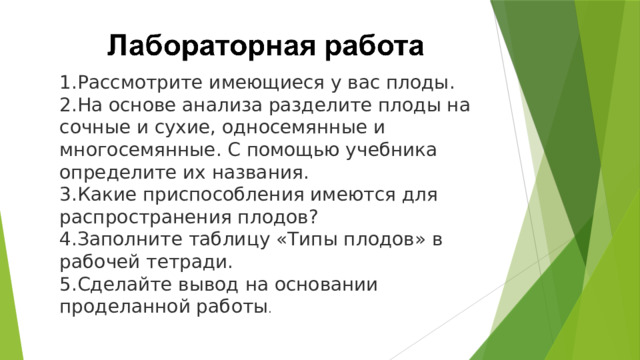 Рассмотрите имеющиеся у вас плоды. На основе анализа разделите плоды на сочные и сухие, односемянные и многосемянные. С помощью учебника определите их названия. Какие приспособления имеются для распространения плодов? Заполните таблицу «Типы плодов» в рабочей тетради. Сделайте вывод на основании проделанной работы . 