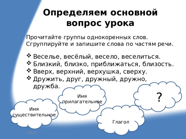 Определяем основной вопрос урока Прочитайте группы однокоренных слов. Сгруппируйте и запишите слова по частям речи. Веселье, весёлый, весело, веселиться. Близкий, близко, приближаться, близость. Вверх, верхний, верхушка, сверху. Дружить, друг, дружный, дружно, дружба. ? Имя прилагательное Имя существительное Глагол  1/8/24 