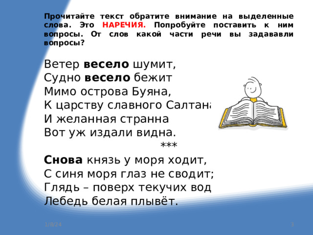 Прочитайте текст обратите внимание на выделенные слова. Это НАРЕЧИЯ. Попробуйте поставить к ним вопросы. От слов какой части речи вы задававли вопросы? Ветер весело шумит, Судно весело бежит Мимо острова Буяна, К царству славного Салтана, И желанная странна Вот уж издали видна. *** Снова князь у моря ходит, С синя моря глаз не сводит; Глядь – поверх текучих вод Лебедь белая плывёт. 1/8/24  